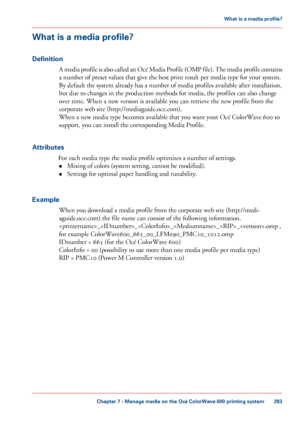 Page 283What is a media profile?
Definition A media profile is also called an Océ Media Profile (OMP file). The media profile contains
a number of preset values that 
give the best print result per media type for your system.
By
 default the system already has a number of media profiles available after installation,
but due to changes 
in the production methods for media, the profiles can also change
over 
time. When a new version is available you can retrieve the new profile from the
corporate
 web site...