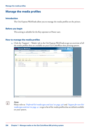 Page 284Manage the media profiles
Introduction
The Océ Express WebTools allow you to manage the media profiles on the printer.
Before 
you begin This 
setting is editable for the Key operator or Power user.
How 
to manage the media profiles 1. Click the 'Support' - 'Media' tab in the Océ Express WebTools to get an overview of all
the media profiles that are 
available on your Océ ColorWave 600 printing system.
Note:
Please refer to ‘Preferred Océ media types and sizes’
 on page 408 and ‘Support...