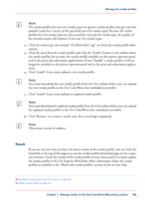 Page 285Note:
The media profiles for non-Océ media types are generic media profiles that give the best
possible result for a variety of the specified non-Océ media types. Because the media
profiles for

 Océ media types are 
fine-tuned for each specific media type, the quality of
the printed
 output will improve if you 
use Océ media types. 2.
Click the media type, for example 'Océ Red Label 75gr', to check the media profile infor-
mation.
3. Click the check box of a media profile and click the...