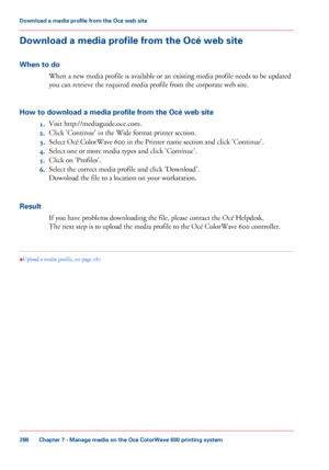 Page 286Download a media profile from the Océ web site
When to do When a new media profile is available or an existing media profile needs to be updated
you 
can retrieve the required media profile from the corporate web site.
How 
to download a media profile from the Océ web site 1. Visit http://mediaguide.oce.com.
2. Click 
'Continue' in the Wide format printer section.
3. Select Océ
 ColorWave 600 
in the Printer name section and click 'Continue'.
4. Select
 one or more media types and click...