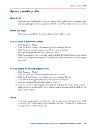 Page 287Upload a media profile
When to do When you have downloaded the new or updated media profile from the corporate web
site 

you need to upload this media profile to the Océ ColorWave 600 embedded controller.
Before you begin This 
setting is editable for the System administrator or Power user.
How 
to install a new media profile 1. Click 
'Support' - 'Media'.
2. Click 
the 'Install' button in the toolbar above the media profiles list.
3. Click 
Browse to navigate to the correct file...