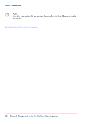 Page 288Note:
If an older version of the file was active on the controller, this file will be overwritten by
the new file.•
Download a media profile from the web site
, on page  286
Chapter 7
 - Manage media on the Océ ColorWave 600 printing system288Upload a
 media profile
Downloaded From ManualsPrinter.com Manuals 