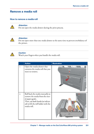 Page 291Remove a media roll
How to remove a media roll
Attention:
Do not open the media drawer during the print process.
Attention:
Do not open more than one media drawer at the same time to prevent overbalance of
the printer.
Caution:
Watch your fingers when you handle the media roll. #
Illustration
Action Open the media drawer that
contains 

the media roll that you
want to 
remove.
1 Roll back the media manually to
remove the media from the met-
al 
paper guide.
Then, 
use both hands (as indicat-
ed) to lift...