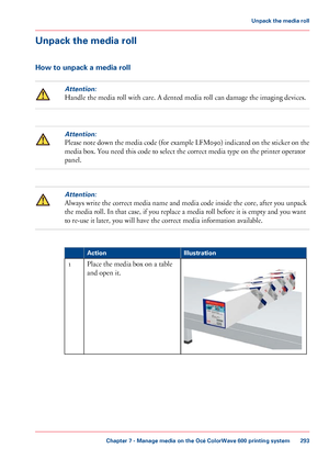 Page 293Unpack the media roll
How to unpack a media rollAttention:
Handle the media roll with care. A dented media roll can damage the imaging devices.
Attention:
Please note down the media code (for example LFM090) indicated on the sticker on the
media box. You need this code to select 
the correct media type on the printer operator
panel.
Attention:
Always write the correct media name and media code inside the core, after you unpack
the
 media roll. In that case, 
if you replace a media roll before it is empty...