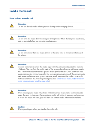 Page 295Load a media roll
How to load a media roll
Attention:
Do not use dented media rolls to prevent damage to the imaging devices.
Attention:
Do not open the media drawer during the print process. When the last print is delivered,
wait 
10 seconds before you open the media drawer.
Attention:
Do not open more than one media drawer at the same time to prevent overbalance of
the printer.
Attention:
It is very important to select the media type with the correct media code (for example
LFM090).
 
You can find the...
