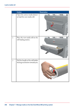 Page 296#
Illustration
Action Open the correct media drawer
to load the new media roll.
1 Place 
the new media roll on the
roll loading
 station.
2 Pull the handle of the roll holder
locking mechanism towards you.3
Chapter 7
 - Manage media on the Océ ColorWave 600 printing system296Load a
 media roll
Downloaded From ManualsPrinter.com Manuals 