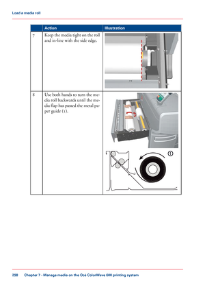 Page 298Illustration
Action Keep the media tight on the roll
and in-line with the side edge.
7 Use both hands to turn the me-
dia 
roll backwards until the me-
dia flap has passed the metal pa-
per guide (1). 8
Chapter 7
 - Manage media on the Océ ColorWave 600 printing system298Load a
 media roll
Downloaded From ManualsPrinter.com Manuals
1  