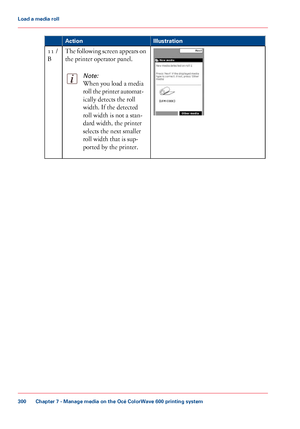 Page 300Illustration
Action The following screen appears on
the printer operator panel.Note:
When you load a media
roll the printer automat-
ically detects the roll
width. 
If the detected
roll width
 
is not a stan-
dard width,
 the printer
selects the

 next smaller
roll

 width that 
is sup-
ported by
 the printer. 11
 /
B Chapter 7
 - Manage media on the Océ ColorWave 600 printing system300Load a
 media roll
Downloaded From ManualsPrinter.com Manuals 