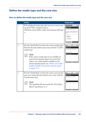 Page 301Define the media type and the core size
How to define the media type and the core size
#
Illustration
Action If the displayed media type and core size is correct you
can press 'Next' and go to step 4.
Otherwise, 
press 'Other media' and continue with step
2.
1 Use 
the 'Scroll wheel' to select the correct media type
from 
the list and confirm your entry with the 'Confir-
mation 
key'.
Note:
If the correct media type is not available on
your 
printer operator panel, you...