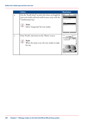 Page 302Illustration
Action Use the 'Scroll wheel' to select the clean-cut length for
your new media roll and confirm your entry with the
'Confirmation
 
key'
Note:
Select 'Long strip' for new media. 4
Press 'Finish' and return to the 'Home' screen.
Note:
When the strip is cut, the new media is ready
for use.5
Chapter 7
 - Manage media on the Océ ColorWave 600 printing system302Define the media type and the core size
Downloaded From ManualsPrinter.com Manuals 