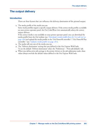 Page 303The output delivery
Introduction
There are four factors that can influence the delivery destination of the printed output.
1. The 
media profile of the media you use.
Some media profiles require a specific output delivery. If the correct media profile is available
on 
your printer operator panel, the Océ ColorWave 600 automatically selects the correct
output 
delivery.
If 
the correct media is not available on your printer operator panel, you can download the
media 
profile from the Océ website (see...