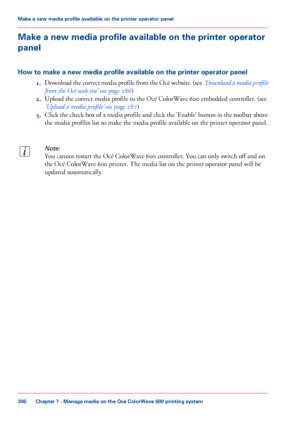 Page 306Make a new media profile available on the printer operator
panel
How to make a new media profile available on the printer operator panel
1.Download 

the correct media profile from the Océ website. (see  ‘Download a media profile
from the Océ web 
site’  on page 286)
2. Upload
 the correct media profile to the Océ ColorWave 600 
embedded controller. (see
‘Upload a
 media profile’  
on page 287)
3. Click
 the check box of a media profile and click the 'Enable' button in the toolbar above
the media...