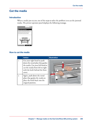 Page 309Cut the media
Introduction
When a media jam occurs, one of the steps to solve the problem is to cut the jammed
media. The
 printer operator panel displays the following message. How to cut the media
#
Illustration
Action Use 
your right hand to push
down the metal plate that guides
the media. Use your left hand to
cut 
the media from left to right
with
 
the knife behind the front
cover.
1
Again, push
 down the metal
plate 
that guides the media to
place 
the knife back into the
original
 
position. 2...