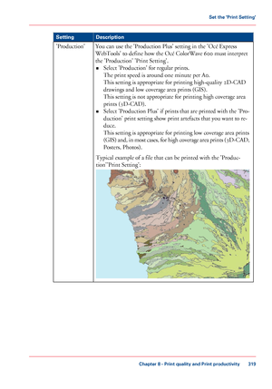 Page 319Description
Setting
You can use the 'Production Plus' setting in the 'Océ Express
WebTools'
 
to define how the Océ ColorWave 600 must interpret
the 'Production'
 'Print Setting'.
• Select 'Production'

 for regular prints.
The

 
print speed is around one minute per A0.
This 
setting is appropriate for printing high-quality 2D-CAD
drawings and
 low coverage area prints (GIS).
This

 
setting is not appropriate for printing high coverage area
prints 
(3D-CAD).
•...