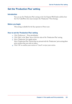 Page 321Set the 'Production Plus' setting
Introduction
You can use the 'Production Plus' setting in the Océ Express WebTools to define how
the Océ
 
ColorWave 600 must interpret the 'Production' 'Print Setting'.
Before 
you begin This 
setting is editable for the Key operator or Power user.
How 
to set the 'Production Plus' setting 1. Click 
'Preferences' - 'Print job defaults'.
2. Click 
'Edit' in the 'Basic' bar or click the value of the...