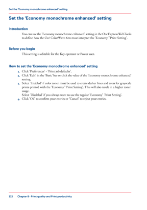 Page 322Set the 'Economy monochrome enhanced' setting
Introduction
You can use the 'Economy monochrome enhanced' setting in the Océ Express WebTools
to define how the Océ ColorWave 600 must interpret the 'Economy' 'Print Setting'.
Before 
you begin This 
setting is editable for the Key operator or Power user.
How 
to set the 'Economy monochrome enhanced' setting 1. Click 
'Preferences' - 'Print job defaults'.
2. Click 
'Edit' in the 'Basic'...