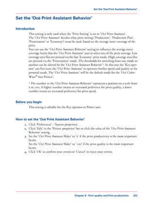 Page 323Set the 'Océ Print Assistant Behavior'
Introduction
This setting is only used when the 'Print Setting' is set to 'Océ Print Assistant'.
The 
'Océ Print Assistant' decides what print setting ('Production', 'Production Plus',
'Presentation' or
 'Economy') must be used, based on the average toner coverage of the
print.
You can

 use 
the 'Océ Print Assistant Behavior' setting to influence the average toner
coverage 
limits that the...