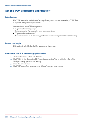 Page 324Set the 'PDF processing optimization'
Introduction
The 'PDF processing optimization' setting allows you to tune the processing of PDF files
to optimize for quality or performance.
You can
 choose 
one of following values.
• 'Optimize for
 print quality'
Select this

 value if print quality is an important factor.
• 'Optimize for

 performance'
Select 

this value if PDF processing performance is more important than print quality.
Before you begin This 
setting is editable...