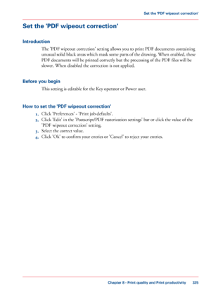 Page 325Set the 'PDF wipeout correction'
Introduction
The 'PDF wipeout correction' setting allows you to print PDF documents containing
unusual
 solid black areas which mask some 
parts of the drawing. When enabled, these
PDF documents
 
will be printed correctly but the processing of the PDF files will be
slower.
 When disabled the correction is not applied.
Before

 you begin This 
setting is editable for the Key operator or Power user.
How 
to set the 'PDF wipeout correction' 1. Click...