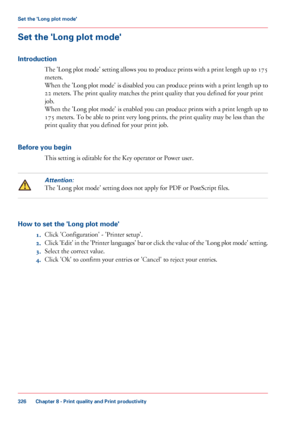 Page 326Set the 'Long plot mode'
Introduction
The 'Long plot mode' setting allows you to produce prints with a print length up to 175
meters.
When the 'Long plot mode' is disabled you can produce prints with a print length up to
22 meters. The print quality matches the print quality that you defined for your print
job.
When
 the 'Long plot mode' is enabled you can produce prints with a print length up to
175
 meters. To be able to print very long prints, the print quality may be...