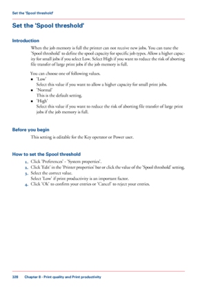 Page 328Set the 'Spool threshold'
Introduction
When the job memory is full the printer can not receive new jobs. You can tune the
'Spool threshold' to define the spool capacity for specific job types. Allow a higher capac-
ity for small jobs if you select Low. Select High if you want to reduce the risk of aborting
file 
transfer of large print jobs if the job memory is full.
You can
 
choose one of following values.
• 'Low'
Select this
 value if you 
want to allow a higher capacity for...