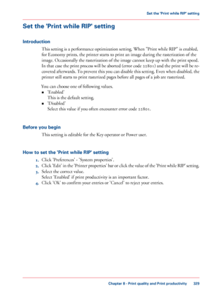 Page 329Set the 'Print while RIP' setting
Introduction
This setting is a performance optimization setting. When "Print while RIP" is enabled,
for Economy
 prints, the printer starts to print an image during the rasterization of the
image. Occasionally

 the rasterization of the image cannot keep up with 
the print speed.
In 
that case the print process will be aborted (error code 22801) and the print will be re-
covered afterwards. To prevent this you can disable this setting. Even when disabled,...