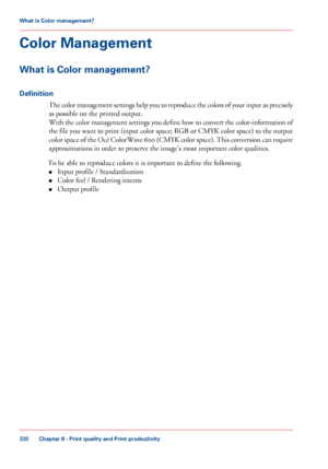 Page 332Color Management
What is Color management?
Definition
The color management settings help you to reproduce the colors of your input as precisely
as possible on the printed output.
With 
the color management settings you define how to convert the color-information of
the file you 
want to print (input color space; RGB or CMYK color space) to the output
color 
space of the Océ ColorWave 600 (CMYK color space). This conversion can require
approximations in

 order to preserve the image's most important...