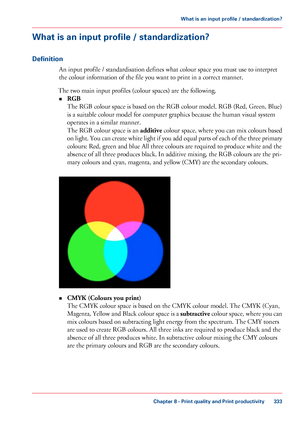 Page 333What is an input profile / standardization?
Definition
An input profile / standardisation defines what colour space you must use to interpret
the colour information of the file you 
want to print in a correct manner.
The 
two main input profiles (colour spaces) are the following.
• RGB
The 
RGB colour space is based on the RGB colour model. RGB (Red, Green, Blue)
is a
 suitable colour model 
for computer graphics because the human visual system
operates in
 a similar manner.
The

 RGB colour space is an...