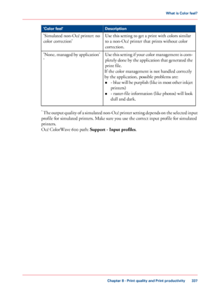 Page 337Description
'Color feel'
Use this setting to get a print with colors similar
to 
a non-Océ printer that prints without color
correction.
'Simulated non-Océ printer: no
color correction'
Use this setting if your color management is com-
pletely done by the application that generated the
print file.
If the

 color management is not handled 
correctly
by the application, possible problems are: • - 

blue will be purplish (like in most other inkjet
printers)
• - raster-file information (like...