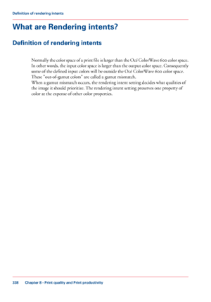 Page 338What are Rendering intents?
Definition of rendering intents
Normally the color space of a print file is larger than the Océ ColorWave 600 color space.
In 
other words, the input color space is larger than the output color space. Consequently
some 
of the defined input colors will be outside the Océ ColorWave 600 color space.
These 
"out-of-gamut colors" are called a gamut mismatch. When a gamut mismatch occurs, the rendering intent setting decides what qualities of
the image

 it should...