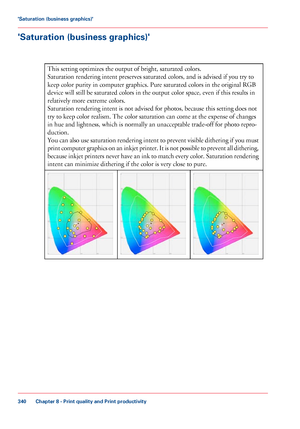 Page 340'Saturation (business graphics)'
#
This setting optimizes the output of bright, saturated colors.
Saturation rendering
 intent preserves saturated colors, and is advised if you 
try to
keep color purity in 
computer graphics. Pure saturated colors in the original RGB
device
 will still 
be saturated colors in the output color space, even if this results in
relatively more
 extreme colors.
Saturation rendering

 intent is not advised for photos, because this setting does not
try 
to keep color...