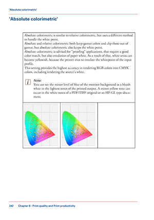 Page 342'Absolute colorimetric'
#
Absolute colorimetric is similar to relative colorimetric, but uses a different method
to handle the white point.
Absolute and
 relative colorimetric both keep gamut colors and clip those out of
gamut,

 
but absolute colorimetric also keeps the white point.
Absolute colorimetric
 is advised for "proofing" applications, that require a good
color match,

 but also emulation 
of paper white. As a result of that, white areas can
become yellowish,
 because the...