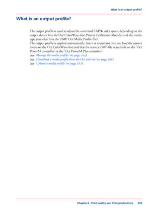 Page 343What is an output profile?
The output profile is used to adjust the converted CMYK color space, depending on the
output device (via the Océ ColorWave 600 Printer Calibration Module) and the media
type you
 select 
(via the OMP Océ Media Profile file).
The 
output profile is applied automatically, but it is important that you load the correct
media on the Océ ColorWave 600 and that the correct OMP-file is available on the 'Océ
PowerM controller'

 or the 'Océ PowerM Plus controller '.
(see...