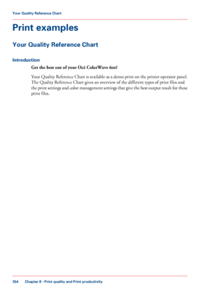 Page 354Print examples
Your Quality Reference Chart
Introduction
Get the best out of your Océ ColorWave 600! Your Quality Reference Chart is available as a demo print on the printer operator panel.
The Quality Reference Chart gives an overview of the different types of print files and
the 
print settings and color management settings that give the best output result for these
print files. Chapter 8
 - Print quality and Print productivity354Your Quality Reference Chart
Downloaded From ManualsPrinter.com Manuals 