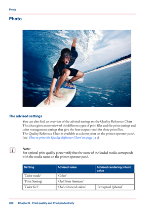 Page 368Photo
The advised settings
You can also find an overview of the advised settings on the Quality Reference Chart
This 
chart gives an overview of the different types of print files and the print settings and
color management settings that give 
the best output result for these print files.
The 
Quality Reference Chart is available as a demo print on the printer operator panel.
(see 
‘How to print the Quality Reference Chart’  on page 355)
Note:
For optimal print quality please verify that the name of the...