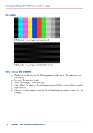 Page 376Illustration
[344] Example of banding across the color print
[345]
 Example of banding across the black/white print
How to solve the problem 1.Check if the media name on the 'Printer operator panel' matches the media that you
currently

 use.
2. Reprint in

 'Presentation' mode.
3. Check if

 
the test print shows banding.
4. If
 yes, calibrate the media via the printer operator panel (Maintenance - Calibrate media).
5. Reprint the file.
6. If densely printed areas of the reprinted file...