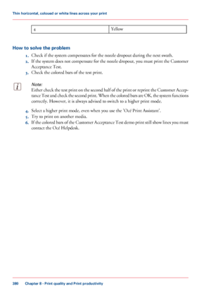 Page 380Yellow
4
How to solve the problem 1.Check if the system compensates for the nozzle dropout during the next swath.
2. If
 the system does not compensate for the nozzle dropout, you must print the Customer
Acceptance 
Test.
3. Check the colored bars of the test print.
Note:
Either check the test print on the second half of the print or reprint the Customer Accep-
tance Test and check the second print. When the colored bars are OK, the system functions
correctly. However, it is always advised to switch 
to...