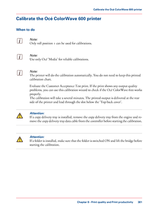 Page 381Calibrate the Océ ColorWave 600 printer
When to do
Note:
Only roll position 1 can be used for calibrations.
Note:
Use only Océ 'Media' for reliable calibrations.
Note:
The printer will do the calibration automatically. You do not need to keep this printed
calibration chart. Evaluate the Customer Acceptance 
Test print. If the print shows any output quality
problems, 
you can use this calibration wizard to check if the Océ ColorWave 600 works
properly. The 
calibration will take a several minutes....