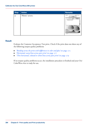 Page 384Remarks
Action
Step 'Home' screen.
9
Result Evaluate the
 Customer Acceptance 
Test print. Check if the print does not show any of
the
 following output quality problems:
• ‘Banding 
across the print with differences in color and gloss’  on page 375
• ‘Horizontal, wavy
 lines across your print’  
on page 377
• ‘Thin horizontal,
 coloued or white lines across your print’  
on page 379If no output quality problems occur, the installation procedure is finished and your Océ
ColorWave 600 
is ready...