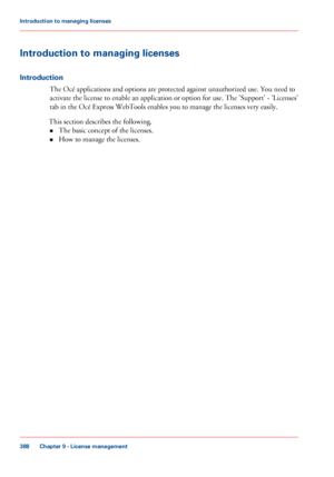 Page 388Introduction to managing licenses
Introduction
The Océ applications and options are protected against unauthorized use. You need to
activate
 the license to enable an application or option for use. The 
'Support' - 'Licenses'
tab 
in the Océ Express WebTools enables you to manage the licenses very easily.
This
 
section describes the following.
• The 
basic concept of the licenses.
• How to manage the licenses.
Chapter 9
 - License management388Introduction to managing licenses
Downloaded...