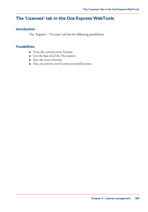 Page 389The 'Licenses' tab in the Océ Express WebTools
Introduction
The 'Support' - 'Licenses' tab has the following possibilities.
Possibilities •View 
the current active licenses
• Get
 the host id 
of the Océ system
• Save
 
the active licenses
• You can activate new licenses or saved licenses.
Chapter 9
 - License management 389The 'Licenses' tab in the Océ Express WebTools
Downloaded From ManualsPrinter.com Manuals 