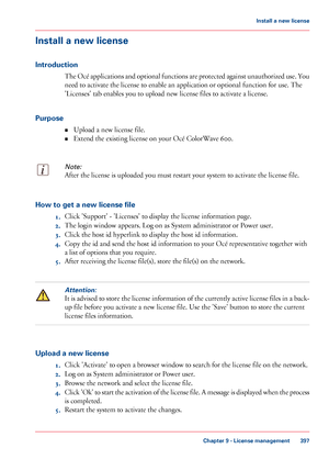 Page 397Install a new license
Introduction The Océ applications and optional functions are protected against unauthorized use. You
need 
to activate the license to enable an application or optional function for use. The
'Licenses'
 tab enables you to 
upload new license files to activate a license.
Purpose •Upload a
 new license file.
• Extend the

 existing license on your Océ 
ColorWave 600.
Note:
After the license is uploaded you must restart your system to activate the license file. How to get a new...