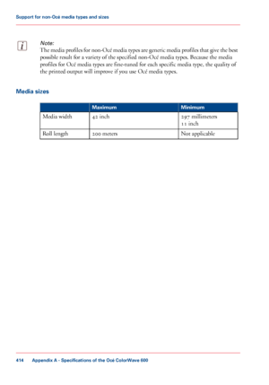 Page 414Note:
The media profiles for non-Océ media types are generic media profiles that give the best
possible result for a variety of the specified non-Océ media types. Because the media
profiles for

 Océ media types are 
fine-tuned for each specific media type, the quality of
the printed
 output will improve if you 
use Océ media types. Media sizes
#
Minimum
Maximum
297
 millimeters
11
 inch
42
 inch
Media width
Not applicable
200
 meters Roll length
Appendix A
 - Specifications of the Océ ColorWave...