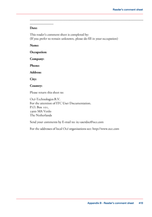 Page 419----------------------------------------------------------------------------------------------------------
----------------------
Date:
This reader's comment sheet is completed by:
(If you
 prefer to remain unknown, please do fill in 
your occupation)
Name:
Occupation:
Company:
Phone:
Address:
City:
Country:
Please return this sheet to:
Océ-Technologies B.V.
For the

 attention of ITC User Documentation.
P.O. 
Box 101,
5900
 MA Venlo
The 
Netherlands
Send your comments by E-mail to:...