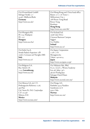 Page 423Océ-Hong Kong and China head office
Room 3711-18 Tower 1
Millennium City
 1
388
 Kwun Tong Road
Kwun 
Tong
Kowloon
Hong Kong
http://www.oce.com.hk/
Océ-Deutschland GmbH
Solinger 
Straße 5-7
45481
 Mülheim/Ruhr
Germany
http://www.oce.de/
Océ-Ireland Ltd.
3006
 Lake Drive
Citywest Business Campus
Saggart
Co. 
Dublin
Ireland
http://www.oce.ie/
Océ-Hungaria Kft.
H-1241 Budapest
Pf.: 
237
Hungary
http://www.oce.hu/
Océ 
Japan Corporation
1-28-1, Oi
Shinagawa-ku
Tokyo 
140-0014
Japan...