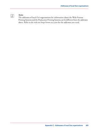 Page 425Note:
The addresses of local Océ organisations for information about the Wide Format
Printing
 Systems and the Production Printing Systems can be different from the addresses
above. Refer to the web site http://www.oce.com for the addresses you need. Appendix C -
 Addresses of local Océ organizations 425Addresses of local Océ organisations
Downloaded From ManualsPrinter.com Manuals 