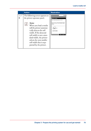 Page 79Illustration
Action The following screen appears on
the printer operator panel.Note:
When you load a media
roll the printer automat-
ically detects the roll
width. 
If the detected
roll width
 
is not a stan-
dard width,
 the printer
selects the

 next smaller
roll

 width that 
is sup-
ported by
 the printer. 11
 /
B Chapter 3
 - Prepare the printing system for use and get started 79Load a
 media roll
Downloaded From ManualsPrinter.com Manuals 