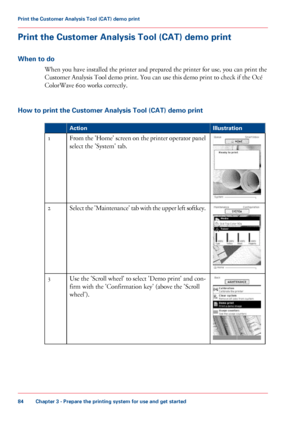 Page 84Print the Customer Analysis Tool (CAT) demo print
When to do
When you have installed the printer and prepared the printer for use, you can print the
Customer 
Analysis Tool demo print. You can use this demo print to check if the Océ
ColorWave 600 
works correctly.
How 
to print the Customer Analysis Tool (CAT) demo print #
Illustration
Action From the 'Home' screen on the printer operator panel
select 
the 'System' tab.
1 Select the 'Maintenance' tab with the upper left softkey.
2...