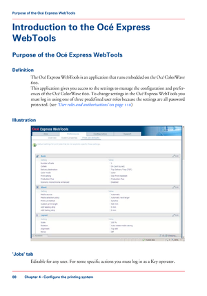 Page 88Introduction to the Océ Express
WebTools
Purpose of the Océ Express WebTools
Definition
The Océ Express WebTools is an application that runs embedded on the Océ ColorWave
600.
This application gives you access to the settings to manage the configuration and prefer-
ences of the Océ ColorWave 600. To change settings in the Océ Express WebTools you
must log
 in using one of three predefined user roles because the settings are all password
protected. (see 
‘User roles and authorizations’  on page 110)...