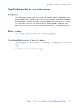 Page 111Specify the number of overwrite passes
Introduction
The e-shredding function allows you to erase jobs from the system. This prevents unau-
thorized people from accessing the jobs. You can manually enter the required number of
overwrite passes. Therefore, the setting 'E-shredding algorithm' must be set to 'Custom'.
The more passes you define, the more reliable the erasing of jobs is. However, more
passes take more time. You can enter any number from 1 to 35. The factory default is 3....